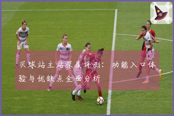 买球站主站深度评测：功能入口体验与优缺点全面分析