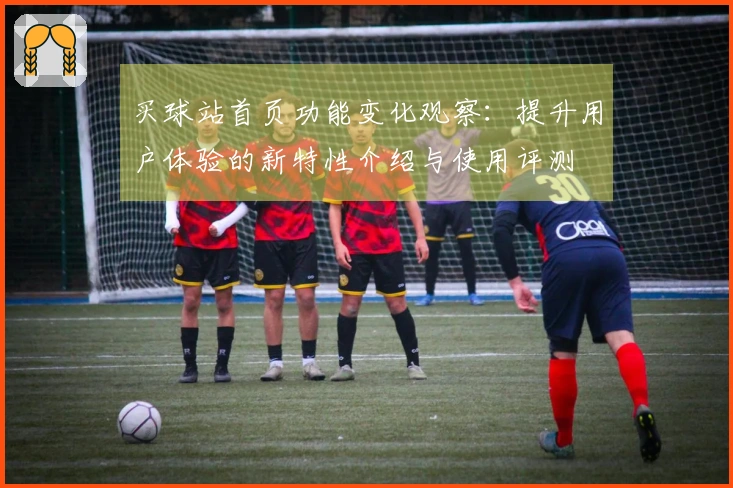 买球站首页功能变化观察：提升用户体验的新特性介绍与使用评测