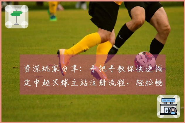 资深玩家分享：手把手教你快速搞定中超买球主站注册流程，轻松畅享精彩赛事